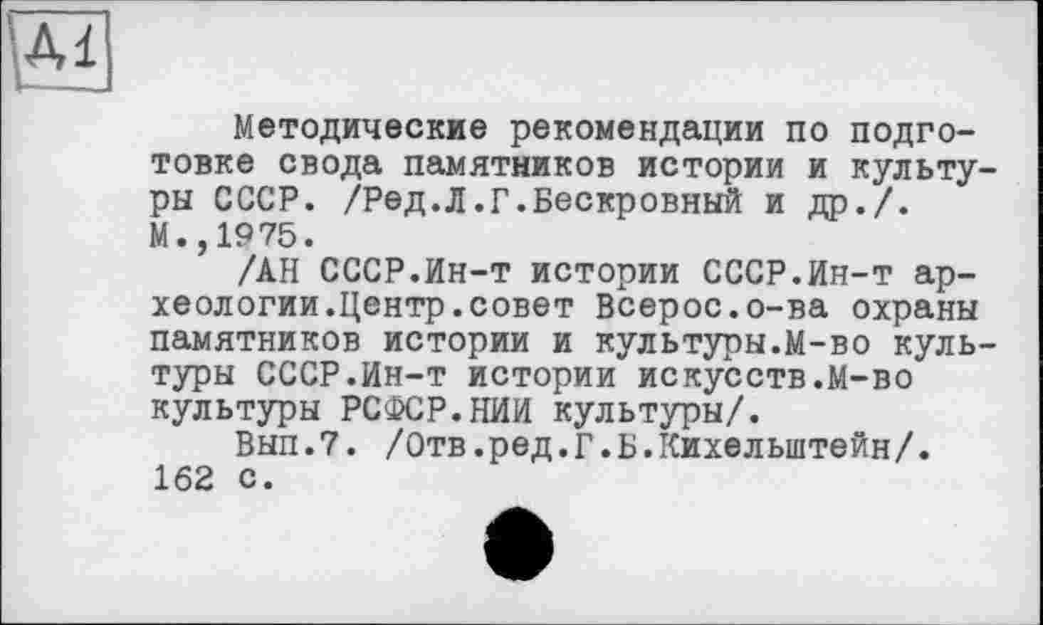 ﻿\м
Методические рекомендации по подготовке свода памятников истории и культуры СССР. /Ред.Л.Г.Бескровный и др./.
М.,1975.
/АН СССР.Ин-т истории СССР.Ин-т археологии.Центр, совет Всерос.о-ва охраны памятников истории и культуры.М-во культуры СССР.Ин-т истории искусств.М-во культуры РСФСР.НИИ культуры/.
Вып.7. /Отв.ред.Г.Б.Кихельштейн/. 162 с.